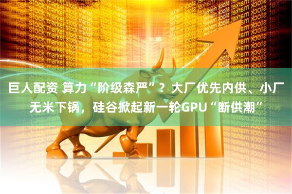 巨人配资 算力“阶级森严”？大厂优先内供、小厂无米下锅，硅谷掀起新一轮GPU“断供潮”