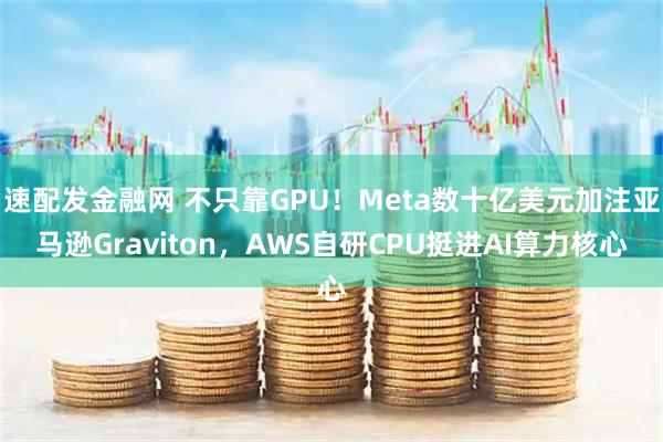 速配发金融网 不只靠GPU！Meta数十亿美元加注亚马逊Graviton，AWS自研CPU挺进AI算力核心