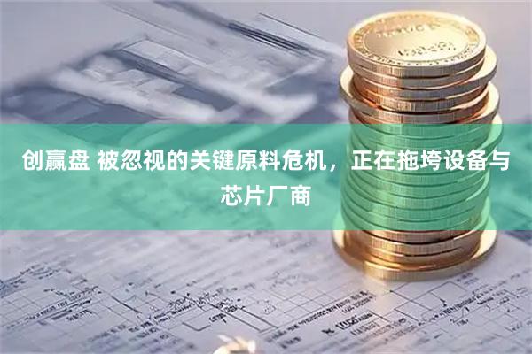 创赢盘 被忽视的关键原料危机，正在拖垮设备与芯片厂商